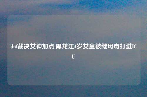 dnf裁决女神加点,黑龙江4岁女童被继母毒打进ICU