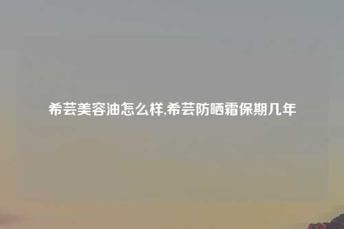 希芸美容油怎么样,希芸防晒霜保期几年