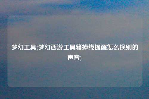 梦幻工具(梦幻西游工具箱掉线提醒怎么换别的声音)
