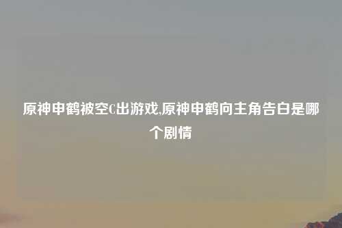 原神申鹤被空C出游戏,原神申鹤向主角告白是哪个剧情
