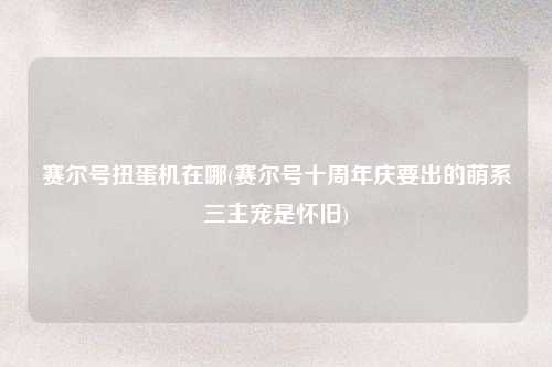 赛尔号扭蛋机在哪(赛尔号十周年庆要出的萌系三主宠是怀旧)