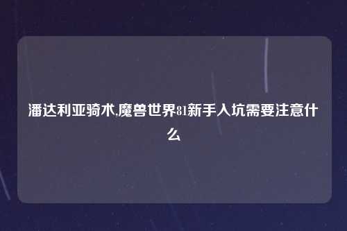潘达利亚骑术,魔兽世界81新手入坑需要注意什么