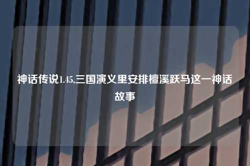 神话传说1.45,三国演义里安排檀溪跃马这一神话故事