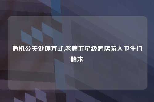 危机公关处理方式,老牌五星级酒店陷入卫生门始末