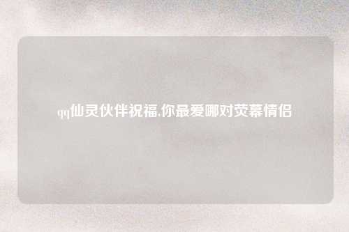qq仙灵伙伴祝福,你最爱哪对荧幕情侣