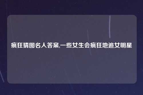 疯狂猜图名人答案,一些女生会疯狂地追女明星