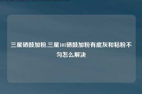 三星硒鼓加粉,三星101硒鼓加粉有底灰和粘粉不匀怎么解决