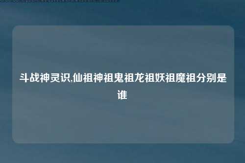 斗战神灵识,仙祖神祖鬼祖龙祖妖祖魔祖分别是谁