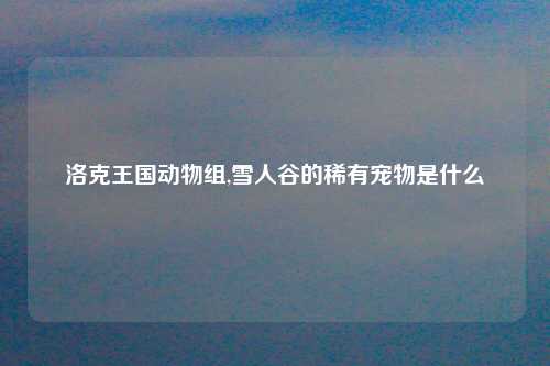 洛克王国动物组,雪人谷的稀有宠物是什么