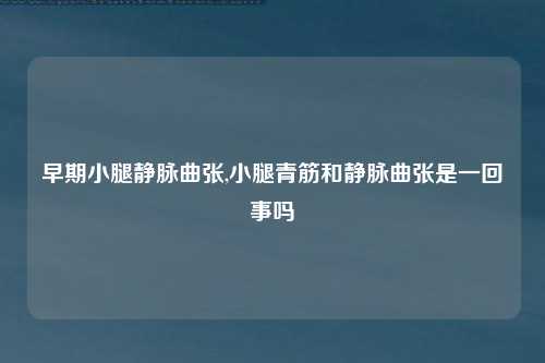 早期小腿静脉曲张,小腿青筋和静脉曲张是一回事吗