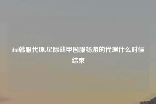 dnf韩服代理,星际战甲国服畅游的代理什么时候结束