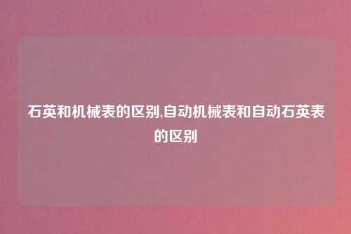石英和机械表的区别,自动机械表和自动石英表的区别
