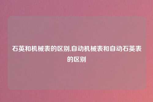 石英和机械表的区别,自动机械表和自动石英表的区别