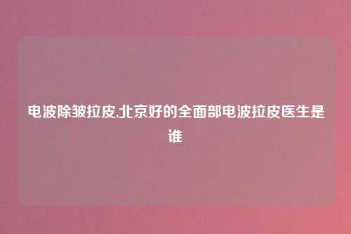 电波除皱拉皮,北京好的全面部电波拉皮医生是谁