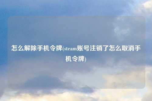 怎么解除手机令牌(steam账号注销了怎么取消手机令牌)