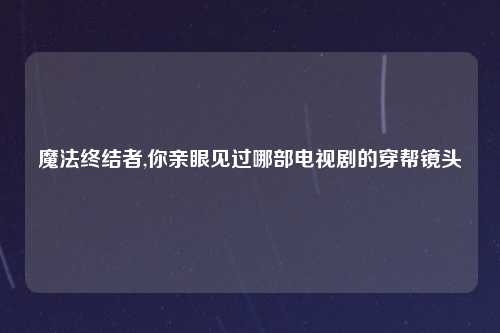 魔法终结者,你亲眼见过哪部电视剧的穿帮镜头
