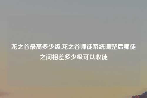 龙之谷最高多少级,龙之谷师徒系统调整后师徒之间相差多少级可以收徒