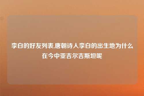 李白的好友列表,唐朝诗人李白的出生地为什么在今中亚吉尔吉斯坦呢