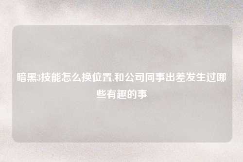 暗黑3技能怎么换位置,和公司同事出差发生过哪些有趣的事