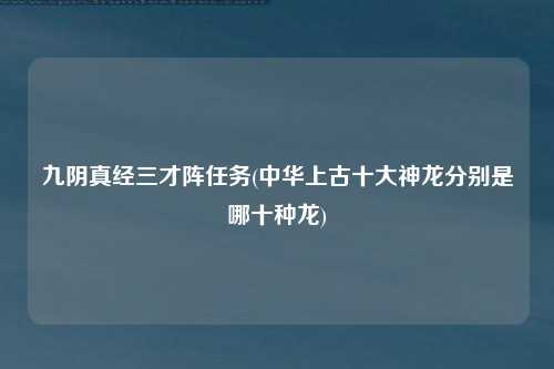 九阴真经三才阵任务(中华上古十大神龙分别是哪十种龙)