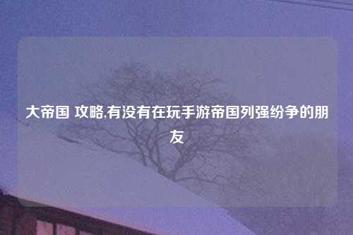 大帝国 攻略,有没有在玩手游帝国列强纷争的朋友