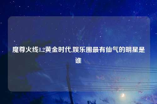 魔尊火线1.2黄金时代,娱乐圈最有仙气的明星是谁