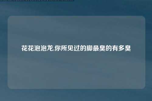 花花泡泡龙,你所见过的脚最臭的有多臭