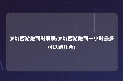 梦幻西游跑商时辰表(梦幻西游跑商一小时最多可以跑几票)