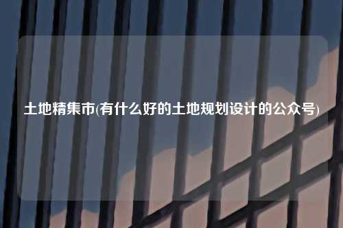 土地精集市(有什么好的土地规划设计的公众号)