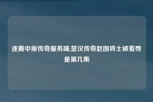 逐鹿中原传奇服务端,楚汉传奇赵国将士被羞辱是第几集