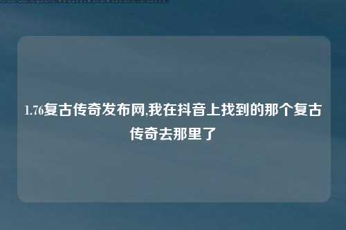 1.76复古传奇发布网,我在抖音上找到的那个复古传奇去那里了