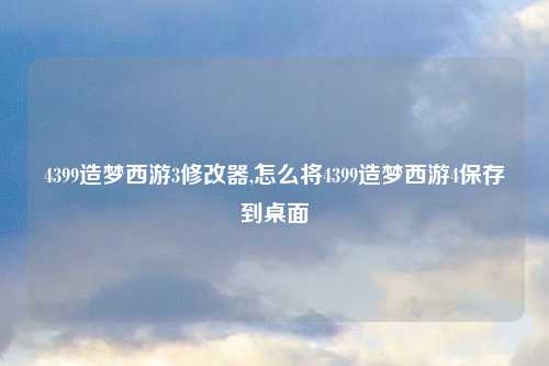 4399造梦西游3修改器,怎么将4399造梦西游4保存到桌面