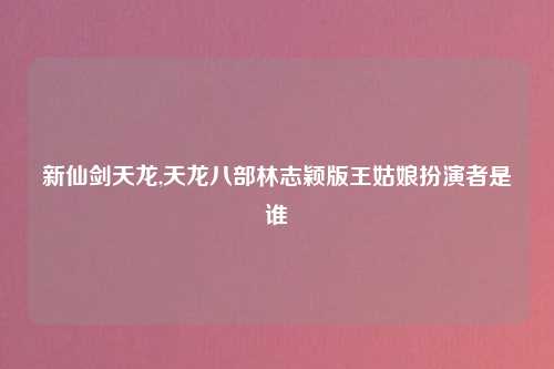 新仙剑天龙,天龙八部林志颖版王姑娘扮演者是谁