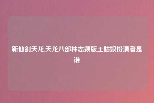 新仙剑天龙,天龙八部林志颖版王姑娘扮演者是谁