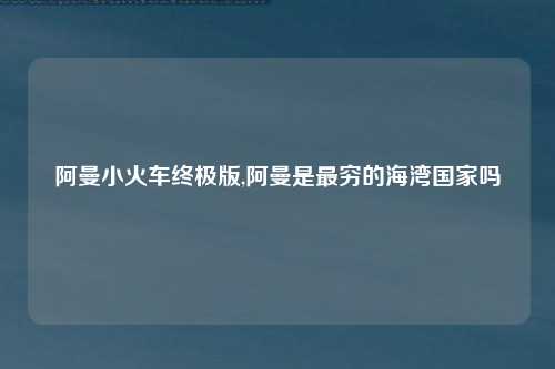 阿曼小火车终极版,阿曼是最穷的海湾国家吗