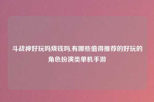 斗战神好玩吗烧钱吗,有哪些值得推荐的好玩的角色扮演类单机手游