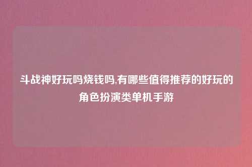 斗战神好玩吗烧钱吗,有哪些值得推荐的好玩的角色扮演类单机手游