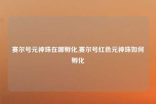 赛尔号元神珠在哪孵化,赛尔号红色元神珠如何孵化