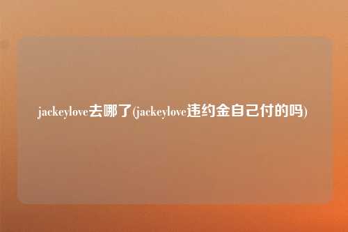 jackeylove去哪了(jackeylove违约金自己付的吗)
