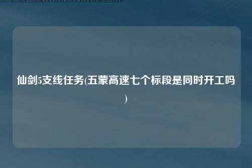 仙剑5支线任务(五蒙高速七个标段是同时开工吗)