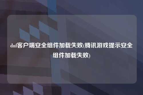 dnf客户端安全组件加载失败(腾讯游戏提示安全组件加载失败)