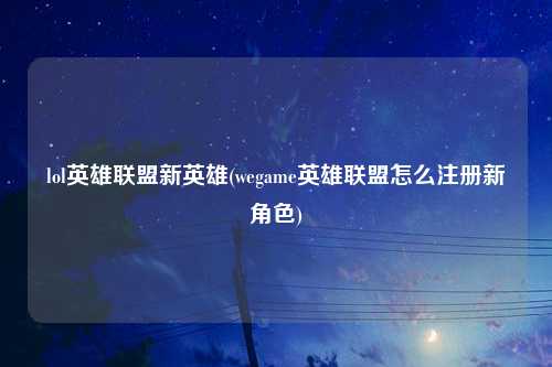 lol英雄联盟新英雄(wegame英雄联盟怎么注册新角色)