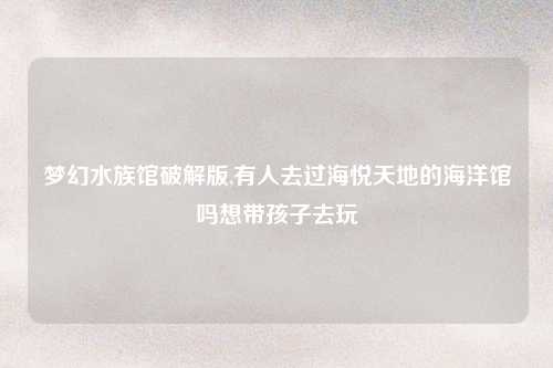 梦幻水族馆破解版,有人去过海悦天地的海洋馆吗想带孩子去玩