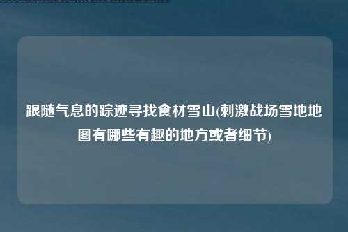 跟随气息的踪迹寻找食材雪山(刺激战场雪地地图有哪些有趣的地方或者细节)
