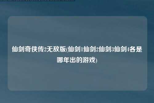 仙剑奇侠传2无敌版(仙剑1仙剑2仙剑3仙剑4各是哪年出的游戏)