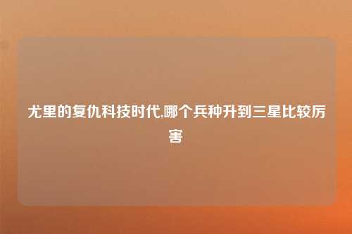 尤里的复仇科技时代,哪个兵种升到三星比较厉害
