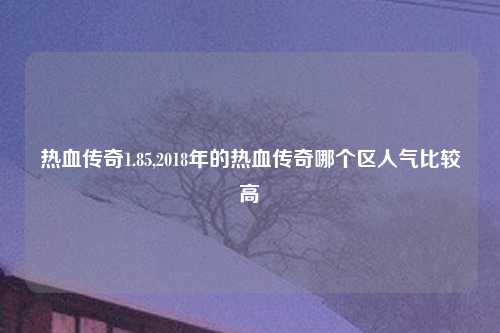 热血传奇1.85,2018年的热血传奇哪个区人气比较高