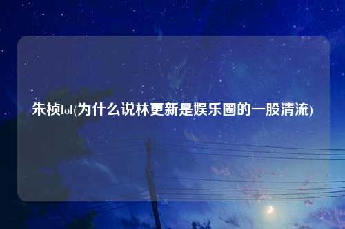 朱桢lol(为什么说林更新是娱乐圈的一股清流)