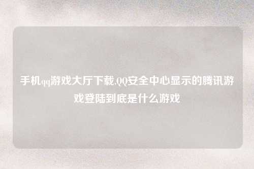 手机qq游戏大厅下载,QQ安全中心显示的腾讯游戏登陆到底是什么游戏