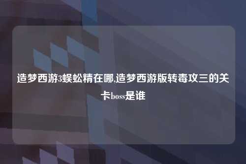 造梦西游3蜈蚣精在哪,造梦西游版转毒攻三的关卡boss是谁